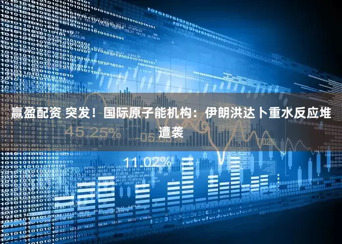赢盈配资 突发！国际原子能机构：伊朗洪达卜重水反应堆遭袭