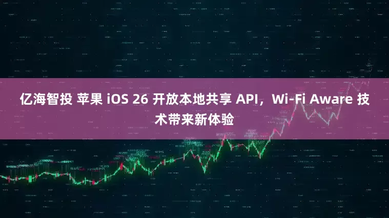 亿海智投 苹果 iOS 26 开放本地共享 API，Wi-Fi Aware 技术带来新体验