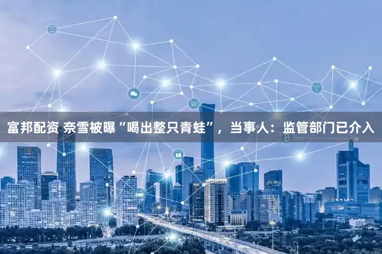 富邦配资 奈雪被曝“喝出整只青蛙”，当事人：监管部门已介入