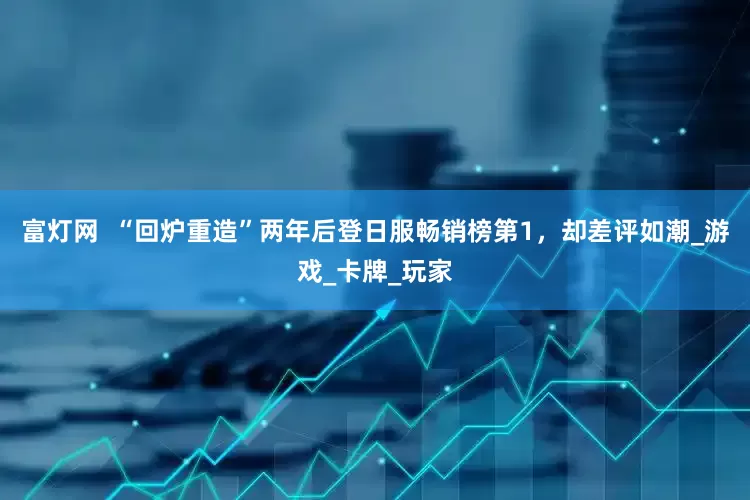 富灯网  “回炉重造”两年后登日服畅销榜第1，却差评如潮_游戏_卡牌_玩家