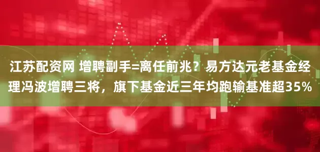 江苏配资网 增聘副手=离任前兆？易方达元老基金经理冯波增聘三将，旗下基金近三年均跑输基准超35%