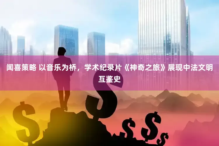 闻喜策略 以音乐为桥，学术纪录片《神奇之旅》展现中法文明互鉴史