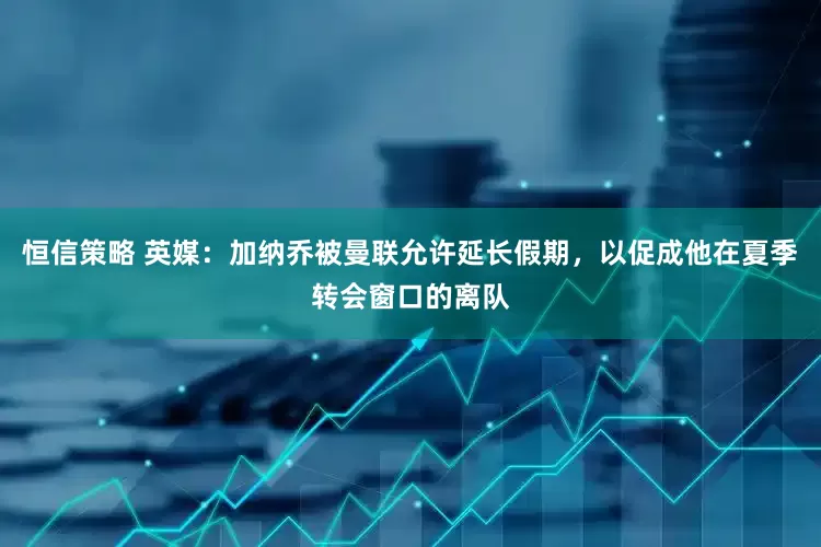 恒信策略 英媒：加纳乔被曼联允许延长假期，以促成他在夏季转会窗口的离队