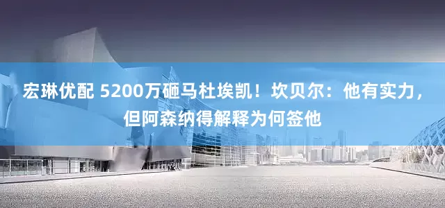 宏琳优配 5200万砸马杜埃凯！坎贝尔：他有实力，但阿森纳得解释为何签他