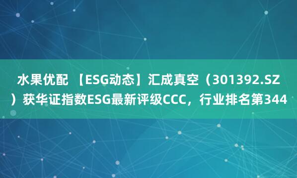 水果优配 【ESG动态】汇成真空（301392.SZ）获华证指数ESG最新评级CCC，行业排名第344