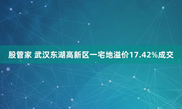 股管家 武汉东湖高新区一宅地溢价17.42%成交