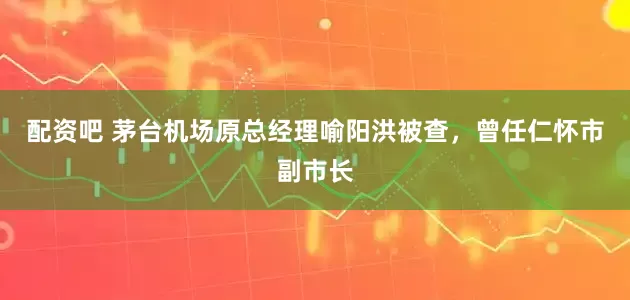配资吧 茅台机场原总经理喻阳洪被查，曾任仁怀市副市长