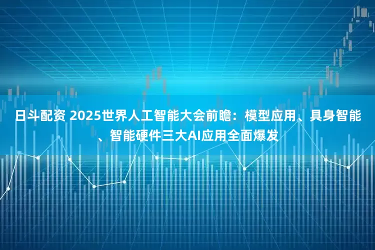 日斗配资 2025世界人工智能大会前瞻：模型应用、具身智能、智能硬件三大AI应用全面爆发