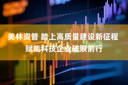 美林资管 踏上高质量建设新征程 赋能科技企业破浪前行
