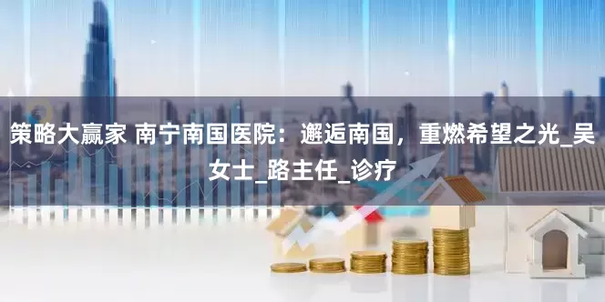 策略大赢家 南宁南国医院：邂逅南国，重燃希望之光_吴女士_路主任_诊疗
