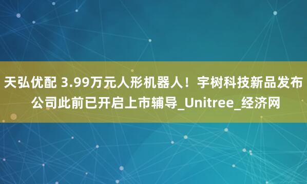 天弘优配 3.99万元人形机器人！宇树科技新品发布 公司此前已开启上市辅导_Unitree_经济网