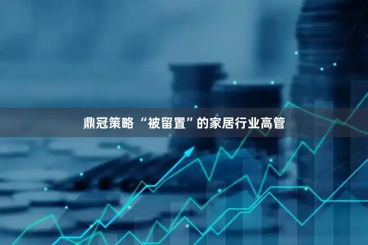 鼎冠策略 “被留置”的家居行业高管