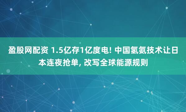 盈股网配资 1.5亿存1亿度电! 中国氢氨技术让日本连夜抢单, 改写全球能源规则