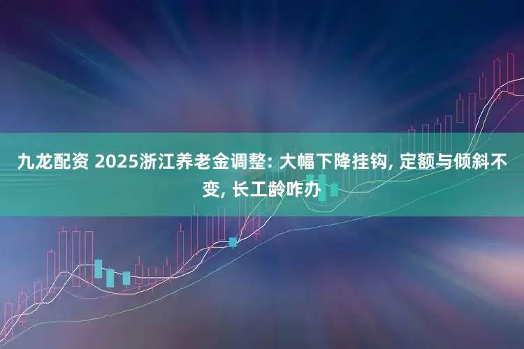 九龙配资 2025浙江养老金调整: 大幅下降挂钩, 定额与倾斜不变, 长工龄咋办