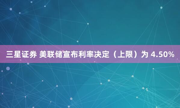 三星证券 美联储宣布利率决定（上限）为 4.50%