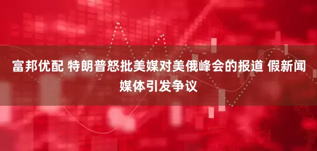 富邦优配 特朗普怒批美媒对美俄峰会的报道 假新闻媒体引发争议