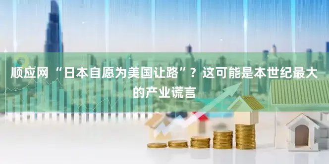 顺应网 “日本自愿为美国让路”？这可能是本世纪最大的产业谎言