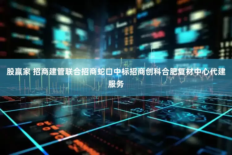 股赢家 招商建管联合招商蛇口中标招商创科合肥复材中心代建服务