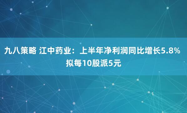 九八策略 江中药业：上半年净利润同比增长5.8% 拟每10股派5元
