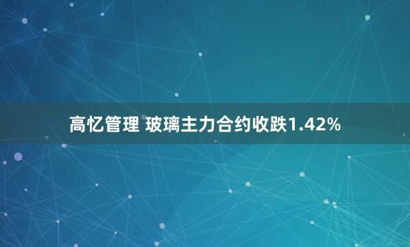 高忆管理 玻璃主力合约收跌1.42%