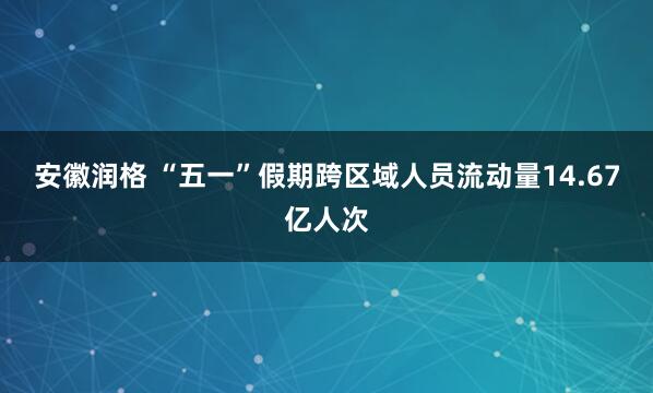 安徽润格 “五一”假期跨区域人员流动量14.67亿人次