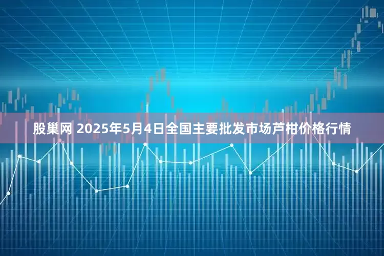 股巢网 2025年5月4日全国主要批发市场芦柑价格行情
