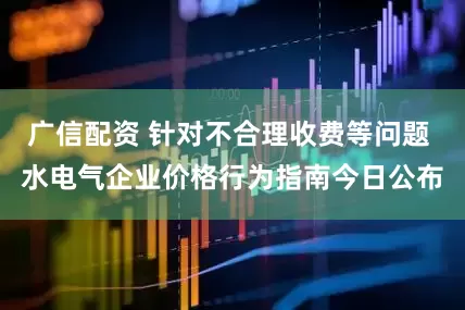 广信配资 针对不合理收费等问题 水电气企业价格行为指南今日公布