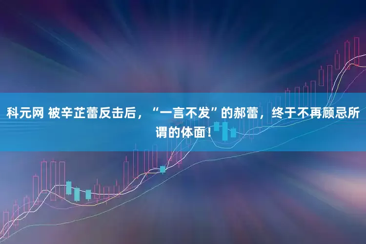 科元网 被辛芷蕾反击后，“一言不发”的郝蕾，终于不再顾忌所谓的体面！