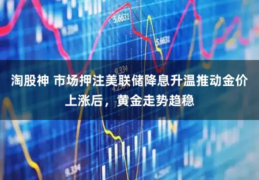 淘股神 市场押注美联储降息升温推动金价上涨后，黄金走势趋稳