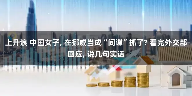 上升浪 中国女子, 在挪威当成“间谍”抓了? 看完外交部回应, 说几句实话